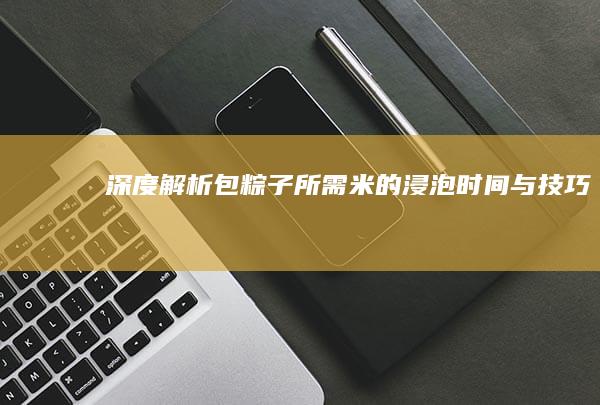 深度解析：包粽子所需米的浸泡时间与技巧